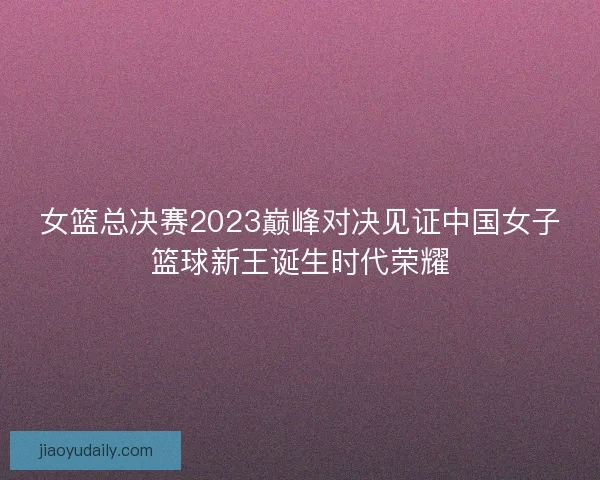 女篮总决赛2023巅峰对决见证中国女子篮球新王诞生时代荣耀