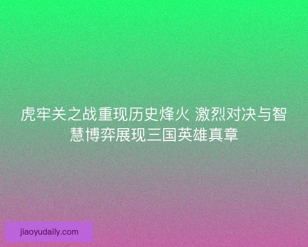虎牢关之战重现历史烽火 激烈对决与智慧博弈展现三国英雄真章