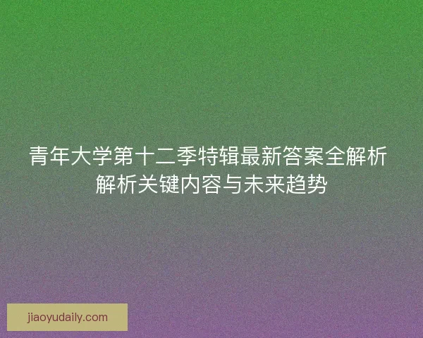 青年大学第十二季特辑最新答案全解析 解析关键内容与未来趋势