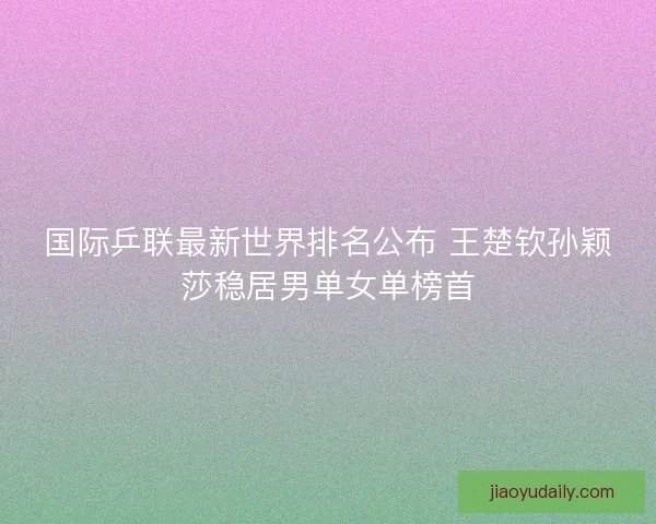 国际乒联最新世界排名公布 王楚钦孙颖莎稳居男单女单榜首