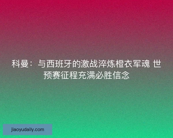 科曼：与西班牙的激战淬炼橙衣军魂 世预赛征程充满必胜信念