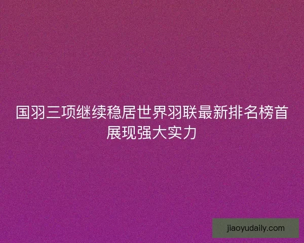 国羽三项继续稳居世界羽联最新排名榜首展现强大实力