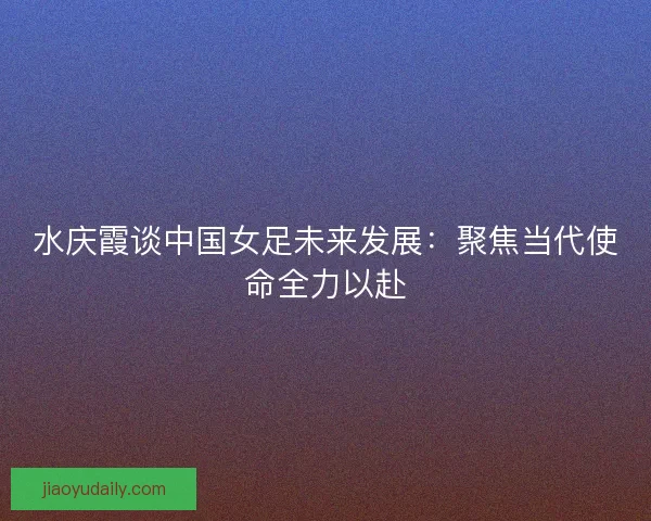 水庆霞谈中国女足未来发展：聚焦当代使命全力以赴