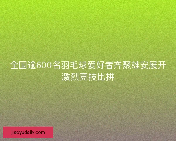 全国逾600名羽毛球爱好者齐聚雄安展开激烈竞技比拼