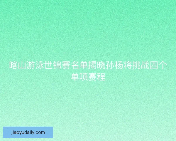 喀山游泳世锦赛名单揭晓孙杨将挑战四个单项赛程