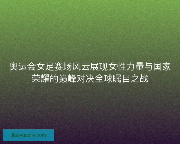 奥运会女足赛场风云展现女性力量与国家荣耀的巅峰对决全球瞩目之战