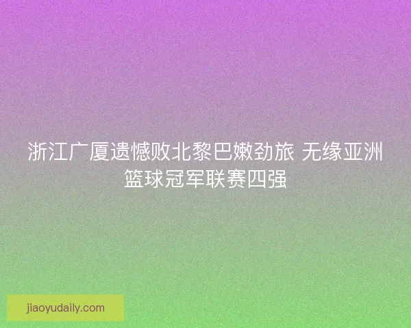 浙江广厦遗憾败北黎巴嫩劲旅 无缘亚洲篮球冠军联赛四强