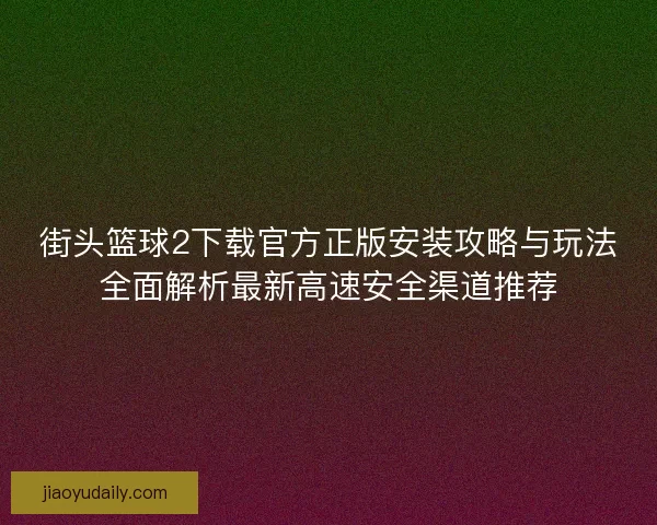 街头篮球2下载官方正版安装攻略与玩法全面解析最新高速安全渠道推荐