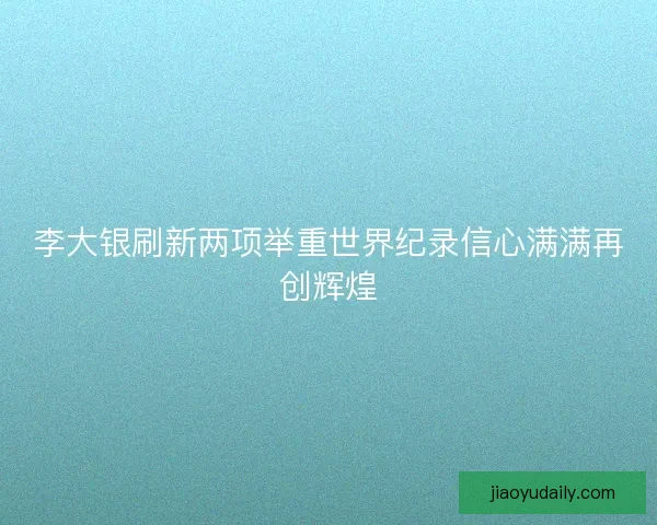 李大银刷新两项举重世界纪录信心满满再创辉煌