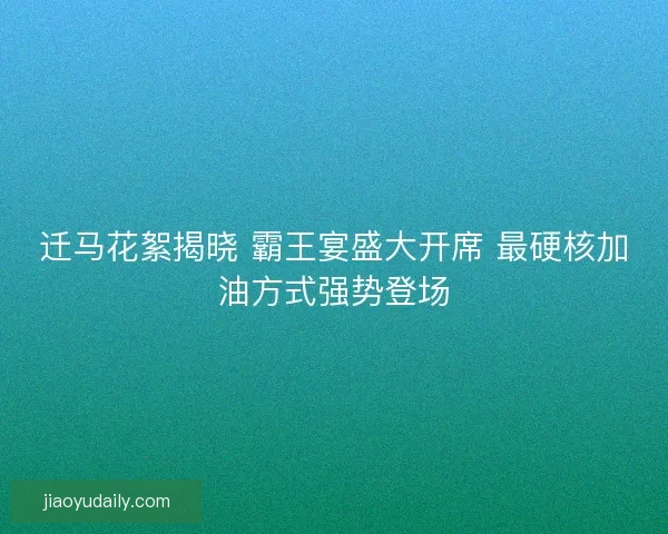 迁马花絮揭晓 霸王宴盛大开席 最硬核加油方式强势登场