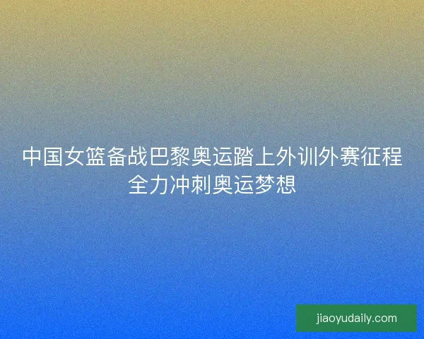 中国女篮备战巴黎奥运踏上外训外赛征程全力冲刺奥运梦想 中国女篮备战巴黎奥运踏上外训外赛征程全力冲刺奥运梦想