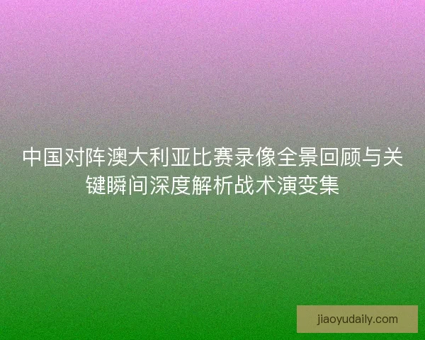 中国对阵澳大利亚比赛录像全景回顾与关键瞬间深度解析战术演变集