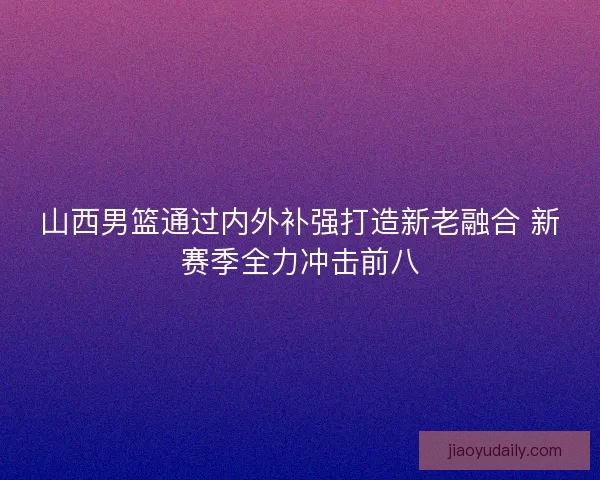 山西男篮通过内外补强打造新老融合 新赛季全力冲击前八