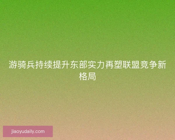 游骑兵持续提升东部实力再塑联盟竞争新格局