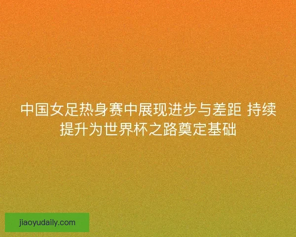 中国女足热身赛中展现进步与差距 持续提升为世界杯之路奠定基础