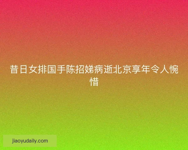 昔日女排国手陈招娣病逝北京享年令人惋惜