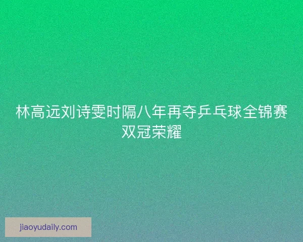 林高远刘诗雯时隔八年再夺乒乓球全锦赛双冠荣耀
